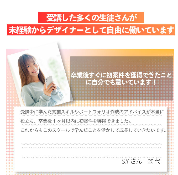 受講した多くの生徒さんが未経験からデザイナーとして自由に働いています 受講生の声：卒業後すぐに初案件を獲得できたことに自分でも驚いています！受講中に学んだ営業スキルやポートフォリオ作成のアドバイスが本当に役立ち、卒業後1ヶ月以内に初案件を獲得できました。これからもこのスクールで学んだことを活かして成長していきたいです。