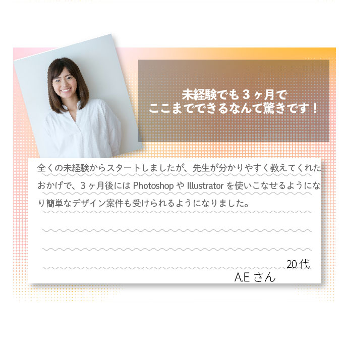 未経験でも3ヶ月でここまでできるなんて驚きです！全くの未経験からスタートしましたが、先生が分かりやすく教えてくれたおかげで、3ヶ月後にはPhotoshopやIllustratorを使いこなせるようになり簡単なデザイン案件も受けられるようになりました。