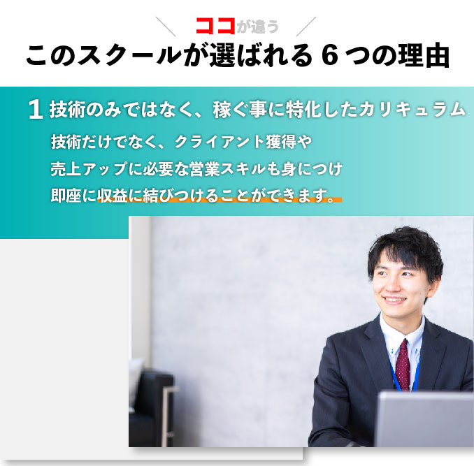 このスクールが選ばれる6つの理由 技術のみではなく、稼ぐ事に特化したカリキュラム 技術だけでなく、クライアント獲得や売上アップに必要な営業スキルも身につけ即座に収益に結びつけることができます。
