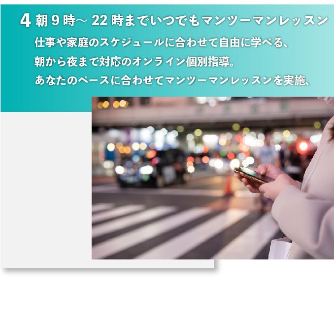 朝9時～22時までいつでもマンツーマンレッスン 仕事や家庭のスケジュールに合わせて自由に学べる、朝から夜まで対応のオンライン個別指導。あなたのペースに合わせてマンツーマンレッスンを実施、